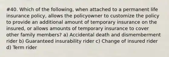 #40. Which of the following, when attached to a permanent life insurance policy, allows the policyowner to customize the policy to provide an additional amount of temporary insurance on the insured, or allows amounts of temporary insurance to cover other family members? a) Accidental death and dismemberment rider b) Guaranteed insurability rider c) Change of insured rider d) Term rider