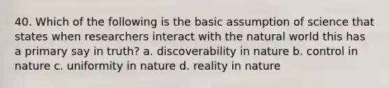 40. Which of the following is the basic assumption of science that states when researchers interact with the natural world this has a primary say in truth? a. discoverability in nature b. control in nature c. uniformity in nature d. reality in nature