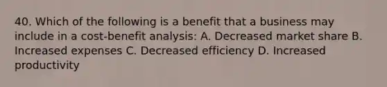 40. Which of the following is a benefit that a business may include in a cost-benefit analysis: A. Decreased market share B. Increased expenses C. Decreased efficiency D. Increased productivity