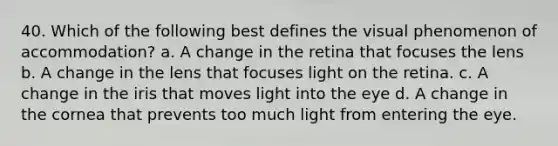 40. Which of the following best defines the visual phenomenon of accommodation? a. A change in the retina that focuses the lens b. A change in the lens that focuses light on the retina. c. A change in the iris that moves light into the eye d. A change in the cornea that prevents too much light from entering the eye.