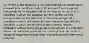 40) Which of the following is the best definition of autoimmune disease? A) a condition in which B cells and T cells respond independently to antigens and do not interact correctly B) a condition in which the adaptive immune system fails to recognize the second infection by the same antigen C) a condition in which self molecules are treated as non-self D) a condition in which the immune system creates random antibodies without being triggered by an antigen E) a condition where the individual produces too much IgE and the result is excessive histamine release when encountering environmental antigens