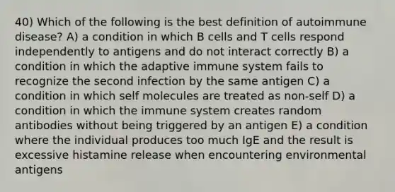 40) Which of the following is the best definition of autoimmune disease? A) a condition in which B cells and T cells respond independently to antigens and do not interact correctly B) a condition in which the adaptive immune system fails to recognize the second infection by the same antigen C) a condition in which self molecules are treated as non-self D) a condition in which the immune system creates random antibodies without being triggered by an antigen E) a condition where the individual produces too much IgE and the result is excessive histamine release when encountering environmental antigens