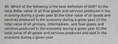 40. Which of the following is the best definition of GDP? A) the total dollar value of all final goods and services produced in the economy during a given year B) the total value of all goods and services produced in the economy during a given year C) the total value of all primary, intermediate, and final goods and services produced in the economy during a given year D) the total value of all goods and services produced and sold in the economy during a given year