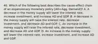 40. Which of the following best describes the cause-effect chain of an expansionary monetary policy [AD=Agg. Demand]? A. A decrease in the money supply will lower the interest rate, increase investment, and increase AD and GDP. B. A decrease in the money supply will raise the interest rate, decrease investment, and decrease AD and GDP. C. An increase in the money supply will raise the interest rate, decrease investment, and decrease AD and GDP. D. An increase in the money supply will lower the interest rate, increase investment, and increase AD and GDP.