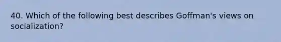 40. Which of the following best describes Goffman's views on socialization?