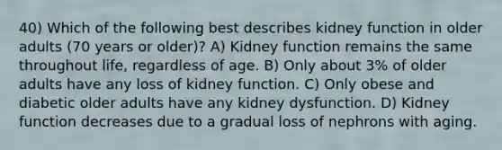 40) Which of the following best describes kidney function in older adults (70 years or older)? A) Kidney function remains the same throughout life, regardless of age. B) Only about 3% of older adults have any loss of kidney function. C) Only obese and diabetic older adults have any kidney dysfunction. D) Kidney function decreases due to a gradual loss of nephrons with aging.