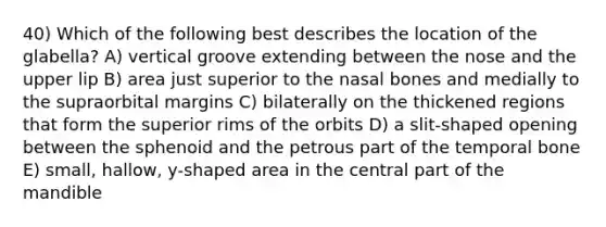 40) Which of the following best describes the location of the glabella? A) vertical groove extending between the nose and the upper lip B) area just superior to the nasal bones and medially to the supraorbital margins C) bilaterally on the thickened regions that form the superior rims of the orbits D) a slit-shaped opening between the sphenoid and the petrous part of the temporal bone E) small, hallow, y-shaped area in the central part of the mandible