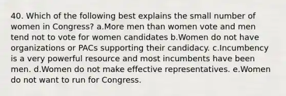 40. Which of the following best explains the small number of women in Congress? a.More men than women vote and men tend not to vote for women candidates b.Women do not have organizations or PACs supporting their candidacy. c.Incumbency is a very powerful resource and most incumbents have been men. d.Women do not make effective representatives. e.Women do not want to run for Congress.