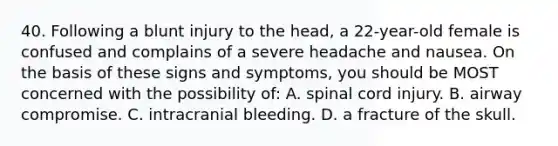 40. Following a blunt injury to the head, a 22-year-old female is confused and complains of a severe headache and nausea. On the basis of these signs and symptoms, you should be MOST concerned with the possibility of: A. spinal cord injury. B. airway compromise. C. intracranial bleeding. D. a fracture of the skull.