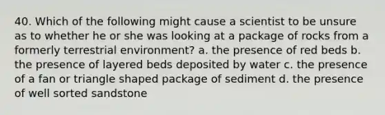 40. Which of the following might cause a scientist to be unsure as to whether he or she was looking at a package of rocks from a formerly terrestrial environment? a. the presence of red beds b. the presence of layered beds deposited by water c. the presence of a fan or triangle shaped package of sediment d. the presence of well sorted sandstone