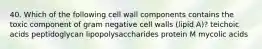 40. Which of the following cell wall components contains the toxic component of gram negative cell walls (lipid A)? teichoic acids peptidoglycan lipopolysaccharides protein M mycolic acids