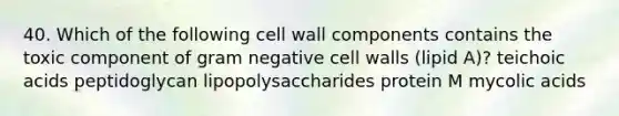 40. Which of the following cell wall components contains the toxic component of gram negative cell walls (lipid A)? teichoic acids peptidoglycan lipopolysaccharides protein M mycolic acids