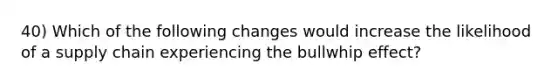 40) Which of the following changes would increase the likelihood of a supply chain experiencing the bullwhip effect?