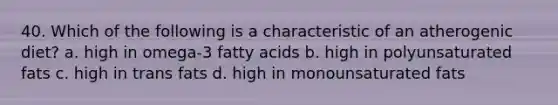 40. Which of the following is a characteristic of an atherogenic diet? a. high in omega-3 fatty acids b. high in polyunsaturated fats c. high in trans fats d. high in monounsaturated fats