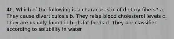 40. Which of the following is a characteristic of dietary fibers? a. They cause diverticulosis b. They raise blood cholesterol levels c. They are usually found in high-fat foods d. They are classified according to solubility in water