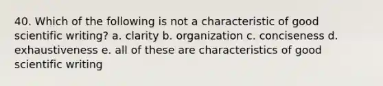 40. Which of the following is not a characteristic of good scientific writing? a. clarity b. organization c. conciseness d. exhaustiveness e. all of these are characteristics of good scientific writing