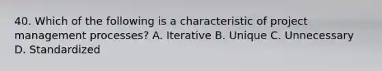 40. Which of the following is a characteristic of project management processes? A. Iterative B. Unique C. Unnecessary D. Standardized