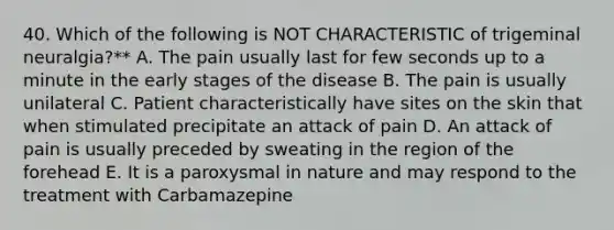 40. Which of the following is NOT CHARACTERISTIC of trigeminal neuralgia?** A. The pain usually last for few seconds up to a minute in the early stages of the disease B. The pain is usually unilateral C. Patient characteristically have sites on the skin that when stimulated precipitate an attack of pain D. An attack of pain is usually preceded by sweating in the region of the forehead E. It is a paroxysmal in nature and may respond to the treatment with Carbamazepine