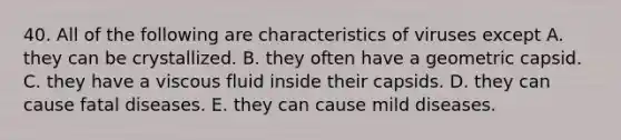 40. All of the following are characteristics of viruses except A. they can be crystallized. B. they often have a geometric capsid. C. they have a viscous fluid inside their capsids. D. they can cause fatal diseases. E. they can cause mild diseases.