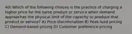 40) Which of the following choices is the practice of charging a higher price for the same product or service when demand approaches the physical limit of the capacity to produce that product or service? A) Price discrimination B) Peak-load pricing C) Demand-based pricing D) Customer preference pricing