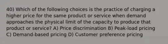 40) Which of the following choices is the practice of charging a higher price for the same product or service when demand approaches the physical limit of the capacity to produce that product or service? A) Price discrimination B) Peak-load pricing C) Demand-based pricing D) Customer preference pricing