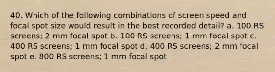 40. Which of the following combinations of screen speed and focal spot size would result in the best recorded detail? a. 100 RS screens; 2 mm focal spot b. 100 RS screens; 1 mm focal spot c. 400 RS screens; 1 mm focal spot d. 400 RS screens; 2 mm focal spot e. 800 RS screens; 1 mm focal spot