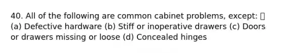 40. All of the following are common cabinet problems, except: (a) Defective hardware (b) Stiff or inoperative drawers (c) Doors or drawers missing or loose (d) Concealed hinges