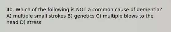 40. Which of the following is NOT a common cause of dementia? A) multiple small strokes B) genetics C) multiple blows to the head D) stress