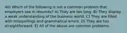 40) Which of the following is not a common problem that employers see in résumés? A) They are too long. B) They display a weak understanding of the business world. C) They are filled with misspellings and grammatical errors. D) They are too straightforward. E) All of the above are common problems.