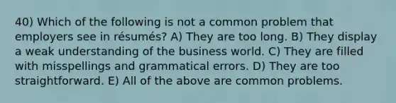 40) Which of the following is not a common problem that employers see in résumés? A) They are too long. B) They display a weak understanding of the business world. C) They are filled with misspellings and grammatical errors. D) They are too straightforward. E) All of the above are common problems.