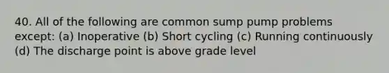 40. All of the following are common sump pump problems except: (a) Inoperative (b) Short cycling (c) Running continuously (d) The discharge point is above grade level