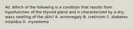 40. Which of the following is a condition that results from hypofunction of the thyroid gland and is characterized by a dry, waxy swelling of the skin? A. acromegaly B. cretinism C. diabetes insipidus D. myxedema