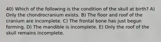 40) Which of the following is the condition of the skull at birth? A) Only the chondrocranium exists. B) The floor and roof of the cranium are incomplete. C) The frontal bone has just begun forming. D) The mandible is incomplete. E) Only the roof of the skull remains incomplete.