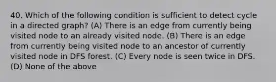 40. Which of the following condition is sufficient to detect cycle in a directed graph? (A) There is an edge from currently being visited node to an already visited node. (B) There is an edge from currently being visited node to an ancestor of currently visited node in DFS forest. (C) Every node is seen twice in DFS. (D) None of the above