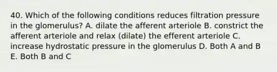 40. Which of the following conditions reduces filtration pressure in the glomerulus? A. dilate the afferent arteriole B. constrict the afferent arteriole and relax (dilate) the efferent arteriole C. increase hydrostatic pressure in the glomerulus D. Both A and B E. Both B and C