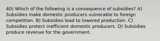 40) Which of the following is a consequence of subsidies? A) Subsidies make domestic producers vulnerable to foreign competition. B) Subsidies lead to lowered production. C) Subsidies protect inefficient domestic producers. D) Subsidies produce revenue for the government.