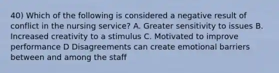 40) Which of the following is considered a negative result of conflict in the nursing service? A. Greater sensitivity to issues B. Increased creativity to a stimulus C. Motivated to improve performance D Disagreements can create emotional barriers between and among the staff