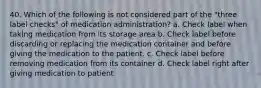 40. Which of the following is not considered part of the "three label checks" of medication administration? a. Check label when taking medication from its storage area b. Check label before discarding or replacing the medication container and before giving the medication to the patient. c. Check label before removing medication from its container d. Check label right after giving medication to patient