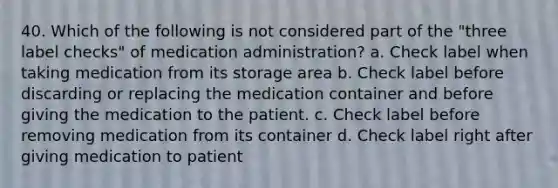 40. Which of the following is not considered part of the "three label checks" of medication administration? a. Check label when taking medication from its storage area b. Check label before discarding or replacing the medication container and before giving the medication to the patient. c. Check label before removing medication from its container d. Check label right after giving medication to patient