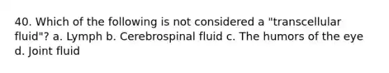 40. Which of the following is not considered a "transcellular fluid"? a. Lymph b. Cerebrospinal fluid c. The humors of the eye d. Joint fluid