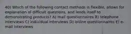 40) Which of the following contact methods is flexible, allows for explanation of difficult questions, and lends itself to demonstrating products? A) mail questionnaires B) telephone interviews C) individual interviews D) online questionnaires E) e-mail interviews