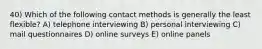 40) Which of the following contact methods is generally the least flexible? A) telephone interviewing B) personal interviewing C) mail questionnaires D) online surveys E) online panels