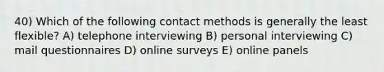 40) Which of the following contact methods is generally the least flexible? A) telephone interviewing B) personal interviewing C) mail questionnaires D) online surveys E) online panels