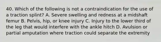 40. Which of the following is not a contraindication for the use of a traction splint? A. Severe swelling and redness at a midshaft femur B. Pelvis, hip, or knee injury C. Injury to the lower third of the leg that would interfere with the ankle hitch D. Avulsion or partial amputation where traction could separate the extremity