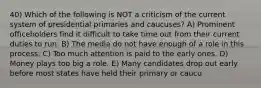 40) Which of the following is NOT a criticism of the current system of presidential primaries and caucuses? A) Prominent officeholders find it difficult to take time out from their current duties to run. B) The media do not have enough of a role in this process. C) Too much attention is paid to the early ones. D) Money plays too big a role. E) Many candidates drop out early before most states have held their primary or caucu