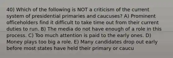 40) Which of the following is NOT a criticism of the current system of presidential primaries and caucuses? A) Prominent officeholders find it difficult to take time out from their current duties to run. B) The media do not have enough of a role in this process. C) Too much attention is paid to the early ones. D) Money plays too big a role. E) Many candidates drop out early before most states have held their primary or caucu