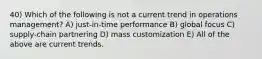 40) Which of the following is not a current trend in operations management? A) just-in-time performance B) global focus C) supply-chain partnering D) mass customization E) All of the above are current trends.