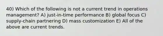 40) Which of the following is not a current trend in operations management? A) just-in-time performance B) global focus C) supply-chain partnering D) mass customization E) All of the above are current trends.