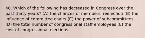 40. Which of the following has decreased in Congress over the past thirty years? (A) the chances of members' reelection (B) the influence of committee chairs (C) the power of subcommittees (D) the total number of congressional staff employees (E) the cost of congressional elections