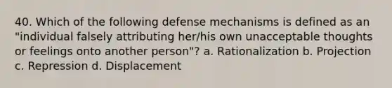 40. Which of the following defense mechanisms is defined as an "individual falsely attributing her/his own unacceptable thoughts or feelings onto another person"? a. Rationalization b. Projection c. Repression d. Displacement